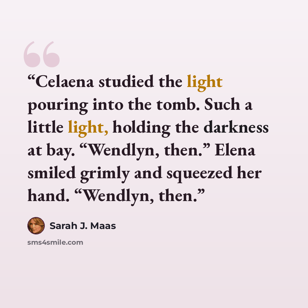 “Celaena studied the light pouring into the tomb. Such a little light, holding the darkness at bay. “Wendlyn, then.” Elena smiled grimly and squeezed her hand. “Wendlyn, then.” quote by Sarah J. Maas
