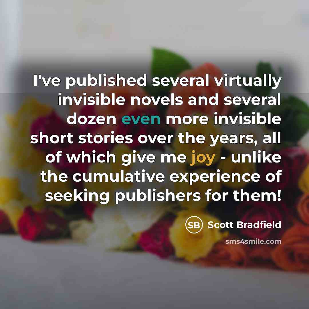 “I've published several virtually invisible novels and several dozen even more invisible short stories over the years, all of which give me joy - unlike the cumulative experience of seeking publishers for them!” quote by Scott Bradfield