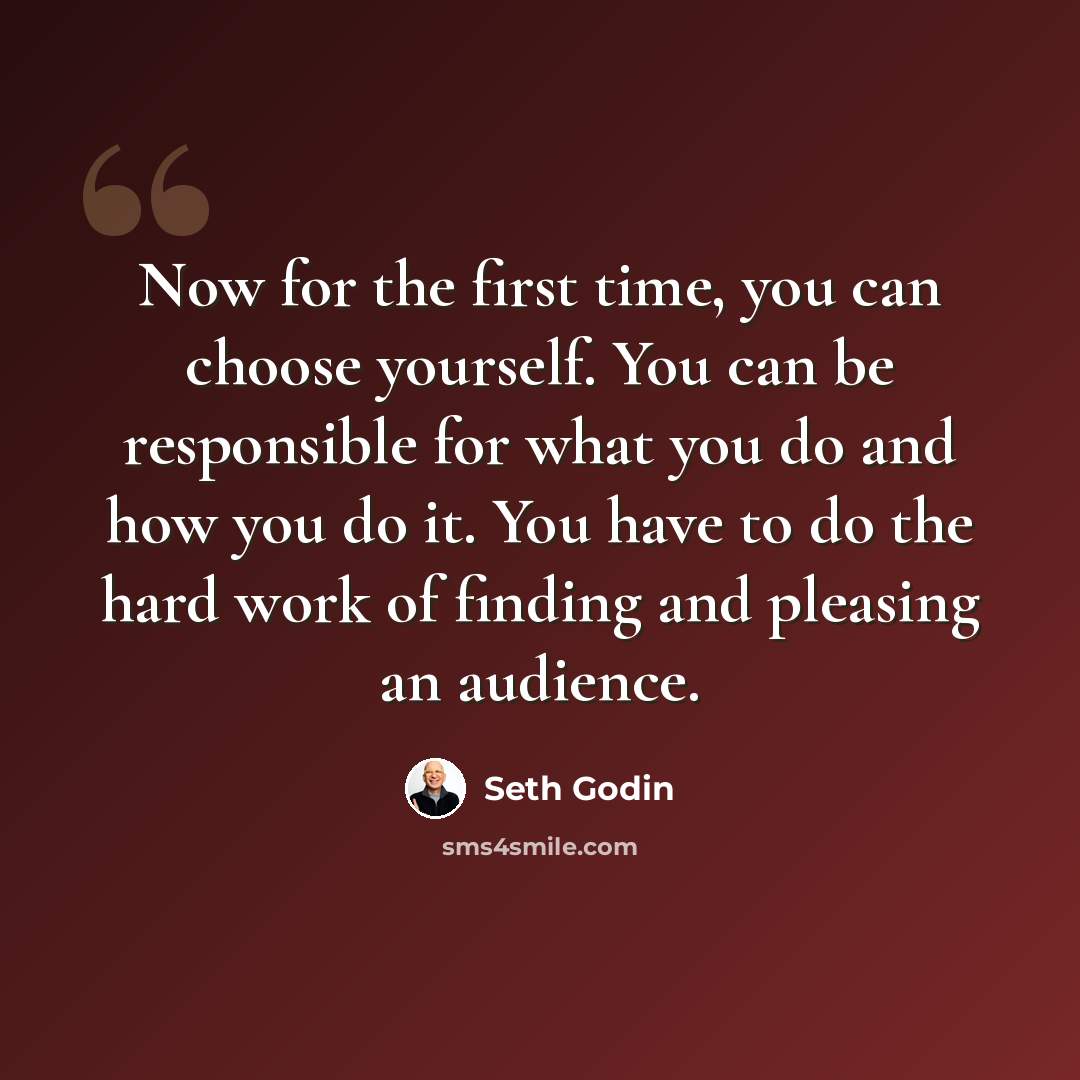 “Now for the first time, you can choose yourself. You can be responsible for what you do and how you do it. You have to do the hard work of finding and pleasing an audience.” quote by Seth Godin