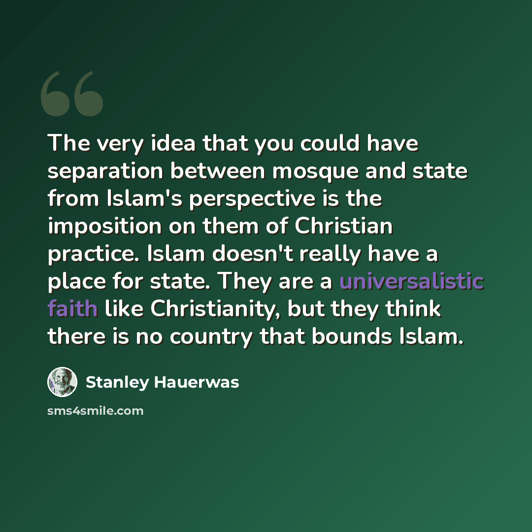 “The very idea that you could have separation between mosque and state from Islam's perspective is the imposition on them of Christian practice. Islam doesn't really have a place for state. They are a universalistic faith like Christianity, but they think there is no country that bounds Islam.” quote by Stanley Hauerwas