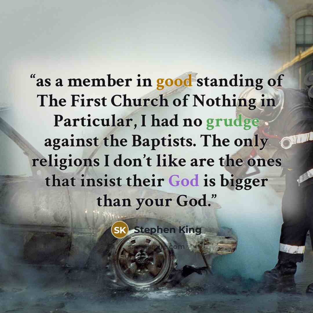 “as a member in good standing of The First Church of Nothing in Particular, I had no grudge against the Baptists. The only religions I don’t like are the ones that insist their God is bigger than your God.” quote by Stephen King