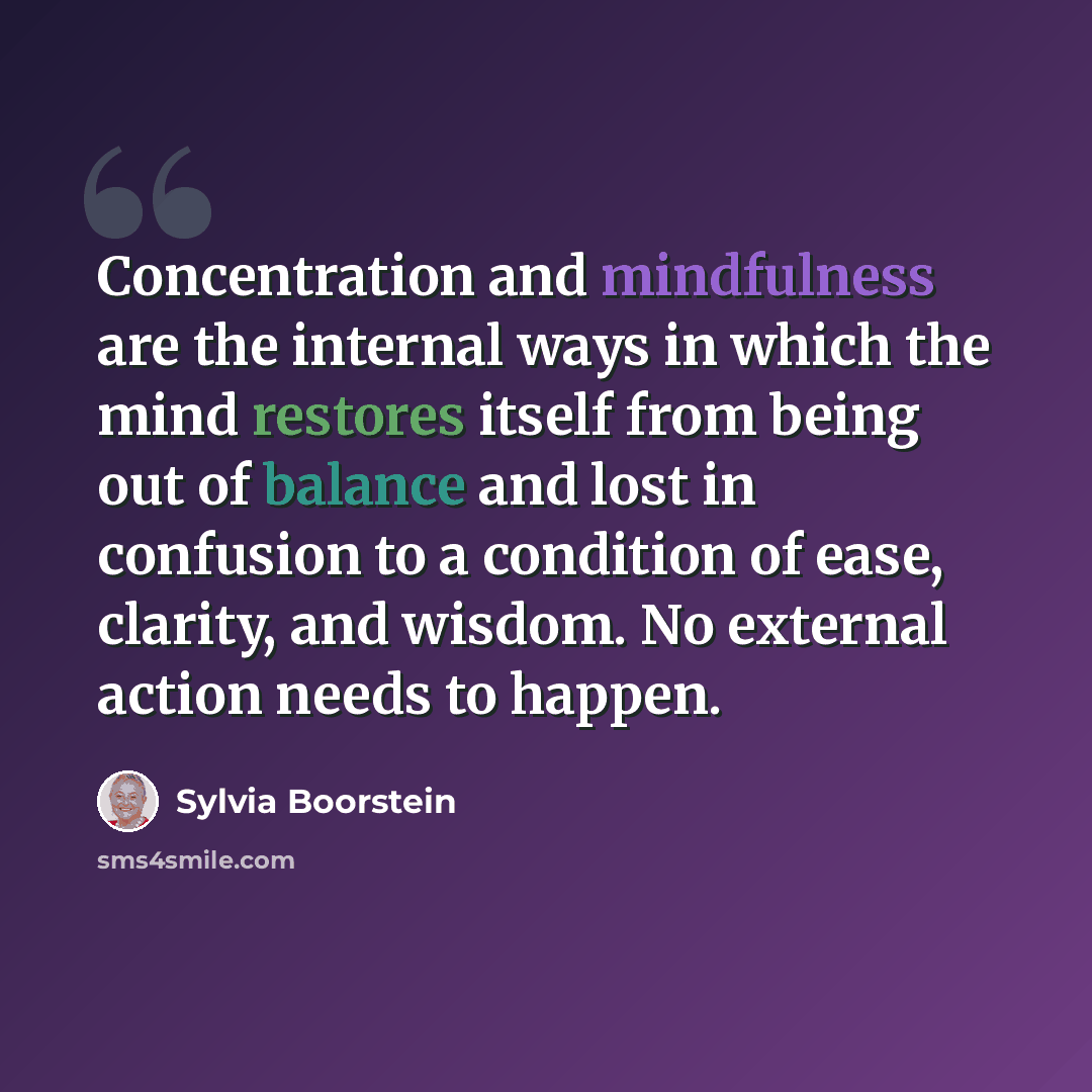 “Concentration and mindfulness are the internal ways in which the mind restores itself from being out of balance and lost in confusion to a condition of ease, clarity, and wisdom. No external action needs to happen.” quote by Sylvia Boorstein