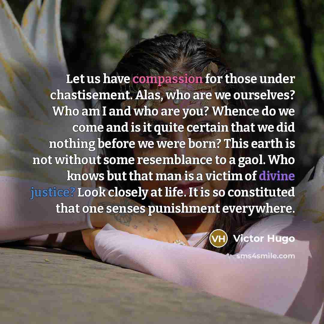 “Let us have compassion for those under chastisement. Alas, who are we ourselves? Who am I and who are you? Whence do we come and is it quite certain that we did nothing before we were born? This earth is not without some resemblance to a gaol. Who knows but that man is a victim of divine justice?…” quote by Victor Hugo