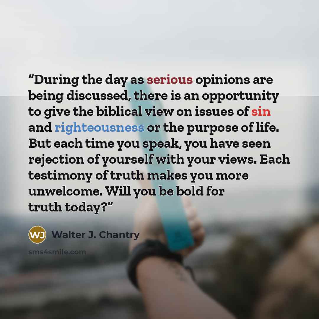 “During the day as serious opinions are being discussed, there is an opportunity to give the biblical view on issues of sin and righteousness or the purpose of life. But each time you speak, you have seen rejection of yourself with your views. Each testimony of truth makes you more unwelcome. Will…” quote by Walter J. Chantry