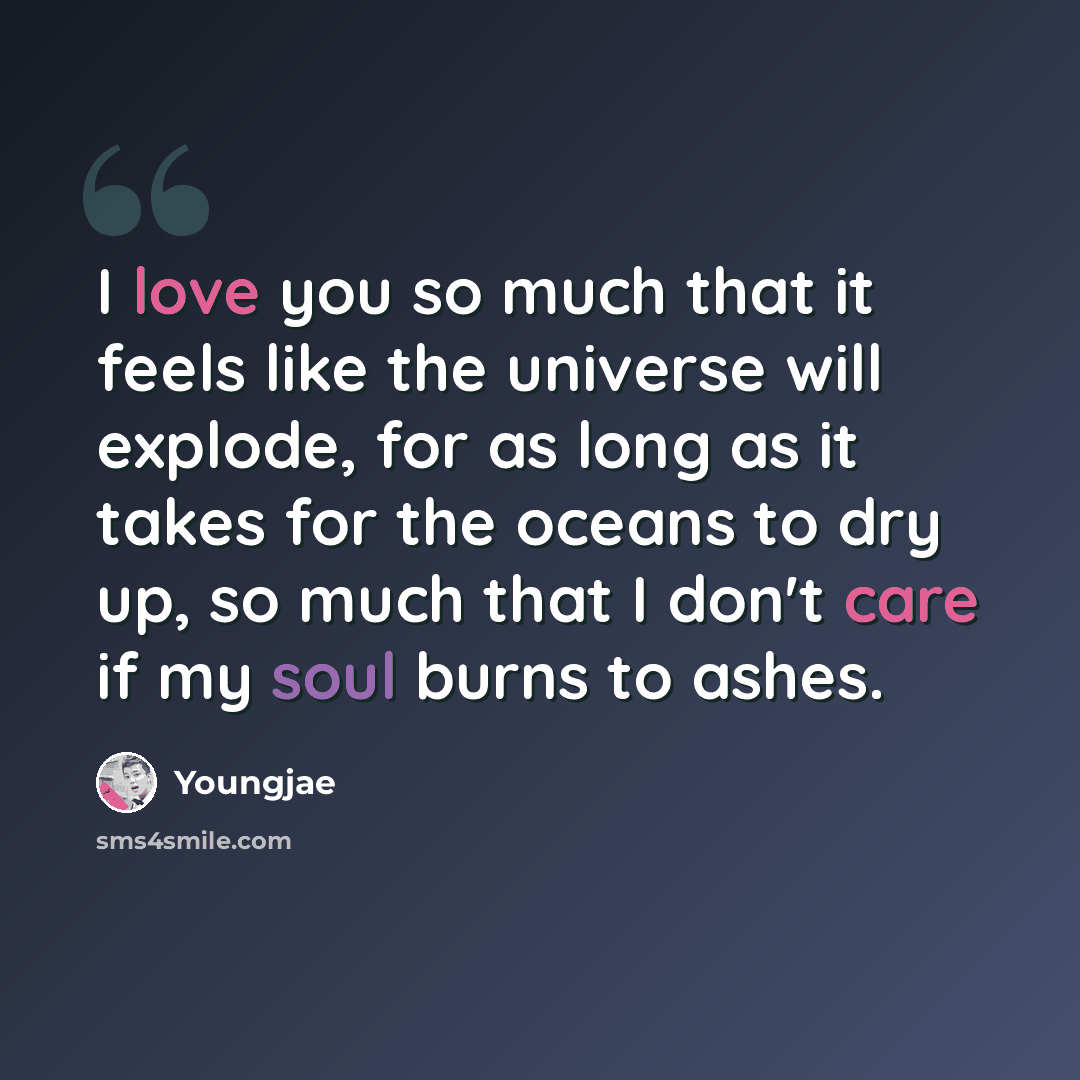“I love you so much that it feels like the universe will explode, for as long as it takes for the oceans to dry up, so much that I don't care if my soul burns to ashes.” quote by Youngjae