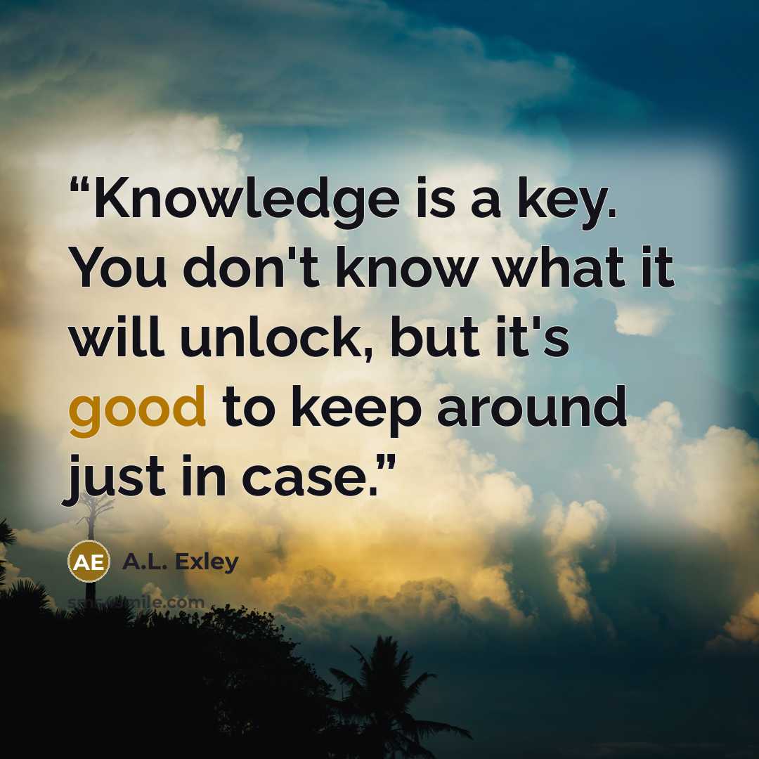 “Knowledge is a key. You don't know what it will unlock, but it's good to keep around just in case.” quote by A.L. Exley