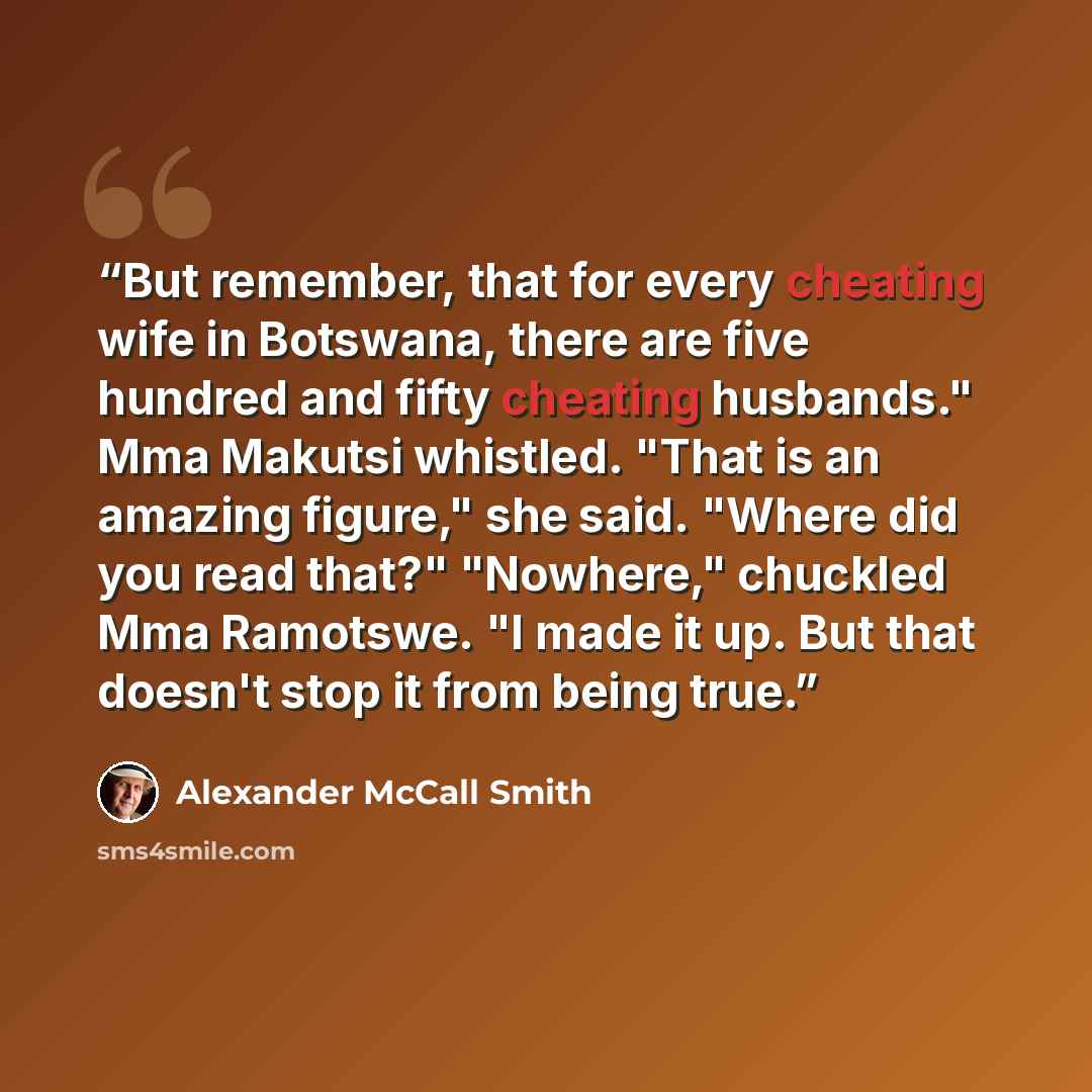 “But remember, that for every cheating wife in Botswana, there are five hundred and fifty cheating husbands." Mma Makutsi whistled. "That is an amazing figure," she said. "Where did you read that?" "Nowhere," chuckled Mma Ramotswe. "I made it up. But that doesn't stop it from being true.” quote by Alexander McCall Smith