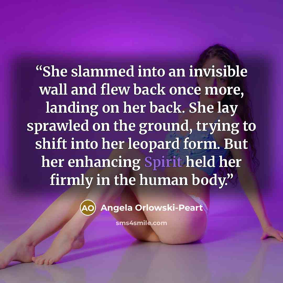 “She slammed into an invisible wall and flew back once more, landing on her back. She lay sprawled on the ground, trying to shift into her leopard form. But her enhancing Spirit held her firmly in the human body.” quote by Angela Orlowski-Peart