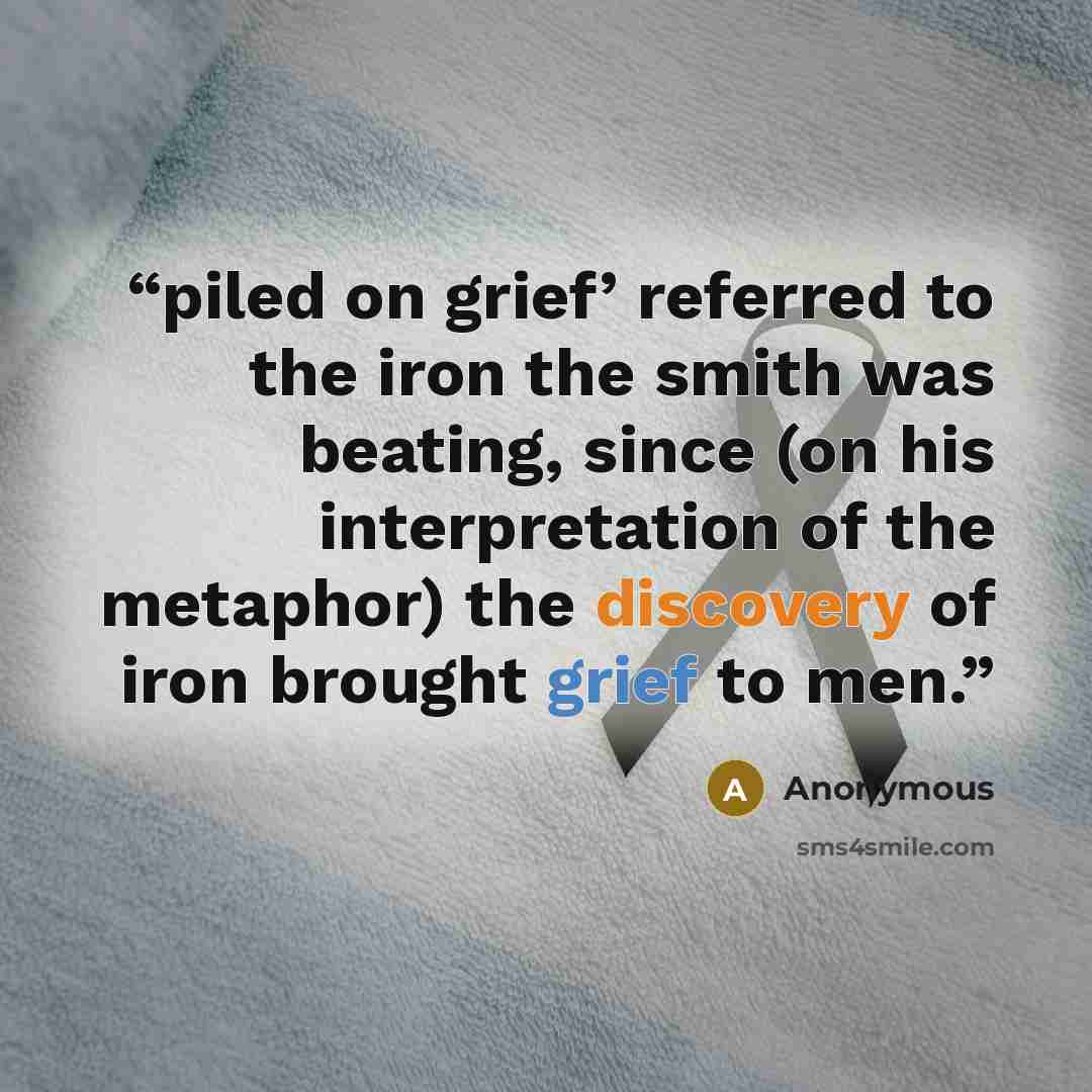 “piled on grief’ referred to the iron the smith was beating, since (on his interpretation of the metaphor) the discovery of iron brought grief to men.” quote by Anonymous