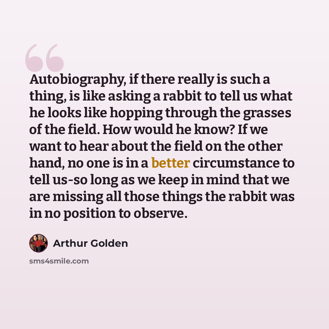 “Autobiography, if there really is such a thing, is like asking a rabbit to tell us what he looks like hopping through the grasses of the field. How would he know? If we want to hear about the field on the other hand, no one is in a better circumstance to tell us-so long as we keep in mind that we…” quote by Arthur Golden
