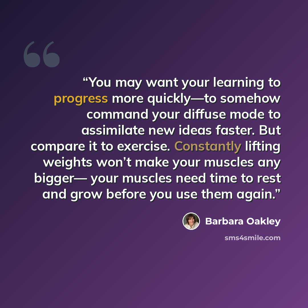“You may want your learning to progress more quickly—to somehow command your diffuse mode to assimilate new ideas faster. But compare it to exercise. Constantly lifting weights won’t make your muscles any bigger— your muscles need time to rest and grow before you use them again.” quote by Barbara Oakley