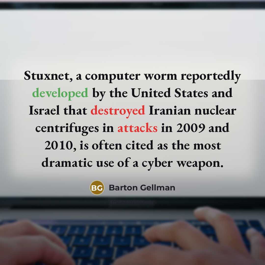 “Stuxnet, a computer worm reportedly developed by the United States and Israel that destroyed Iranian nuclear centrifuges in attacks in 2009 and 2010, is often cited as the most dramatic use of a cyber weapon.” quote by Barton Gellman