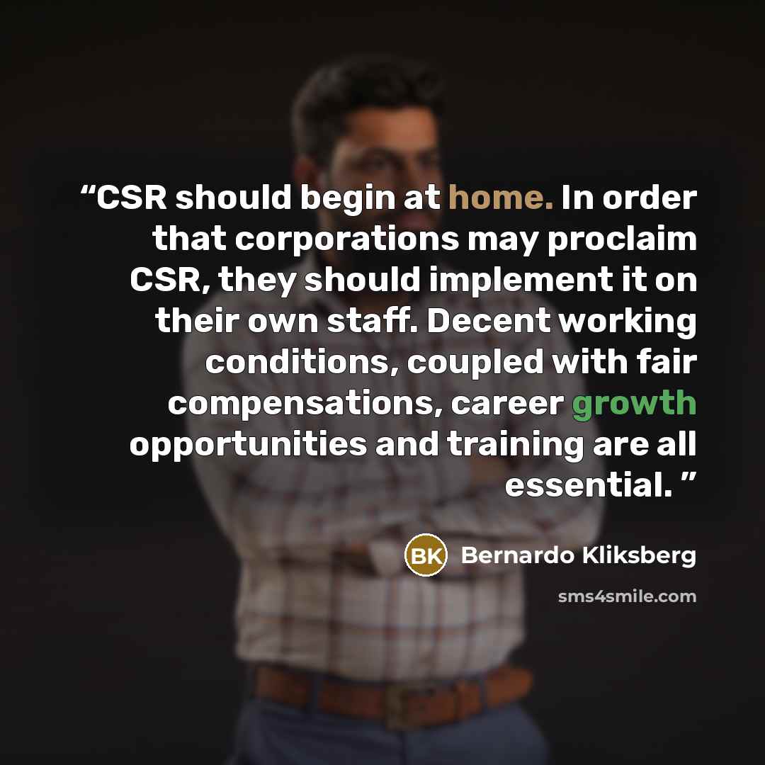 “CSR should begin at home. In order that corporations may proclaim CSR, they should implement it on their own staff. Decent working conditions, coupled with fair compensations, career growth opportunities and training are all essential.” quote by Bernardo Kliksberg