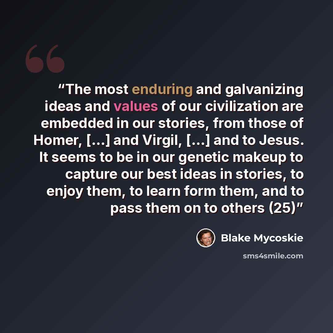 “The most enduring and galvanizing ideas and values of our civilization are embedded in our stories, from those of Homer, […] and Virgil, […] and to Jesus. It seems to be in our genetic makeup to capture our best ideas in stories, to enjoy them, to learn form them, and to pass them on to others (25)” quote by Blake Mycoskie