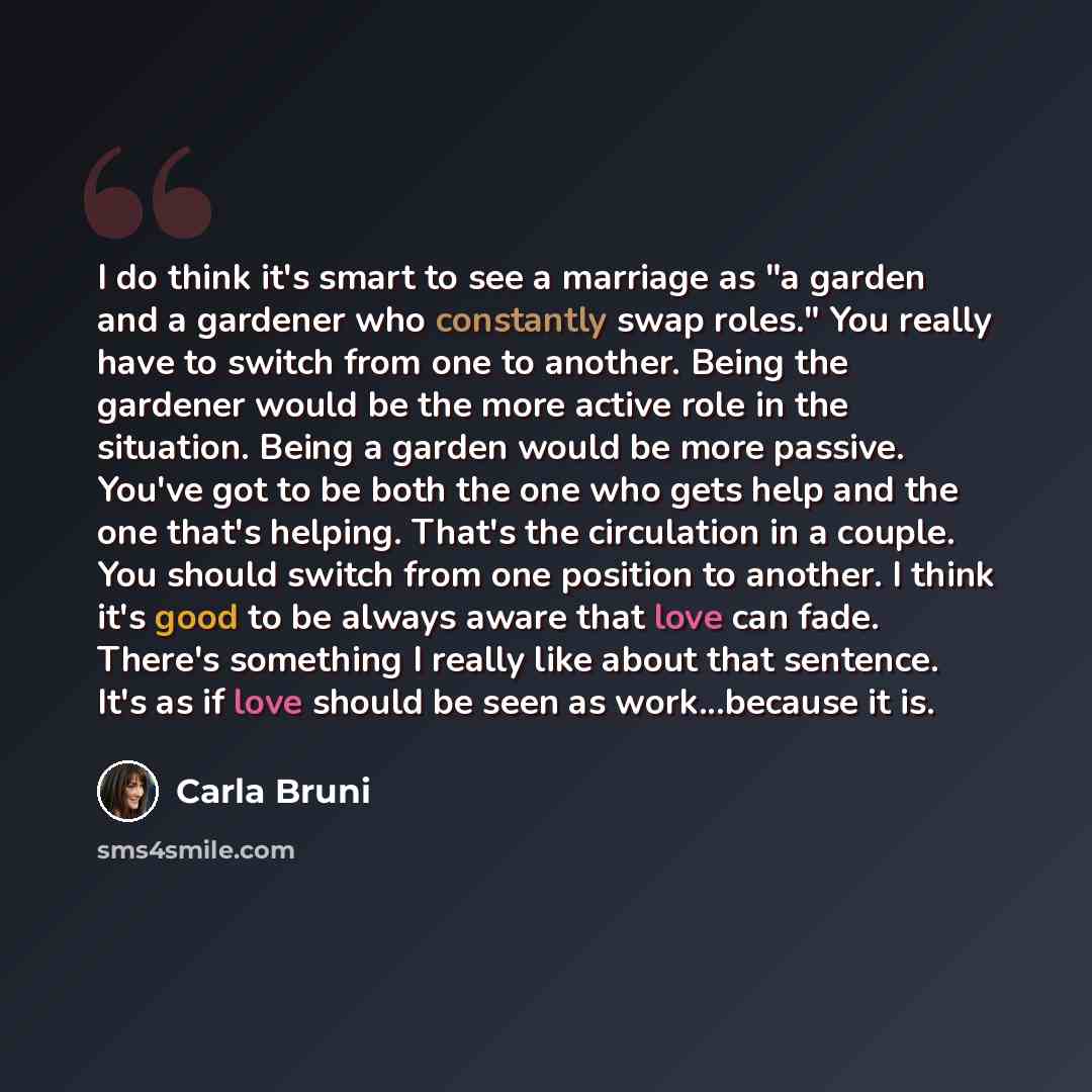 “I do think it's smart to see a marriage as "a garden and a gardener who constantly swap roles." You really have to switch from one to another. Being the gardener would be the more active role in the situation. Being a garden would be more passive. You've got to be both the one who gets help and…” quote by Carla Bruni