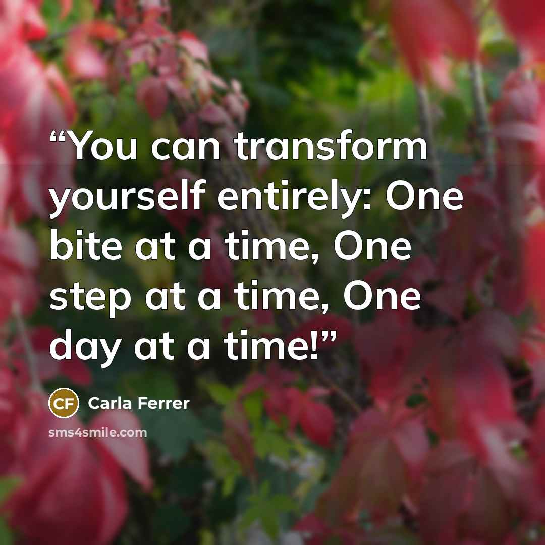 “You can transform yourself entirely: One bite at a time, One step at a time, One day at a time!” quote by Carla Ferrer