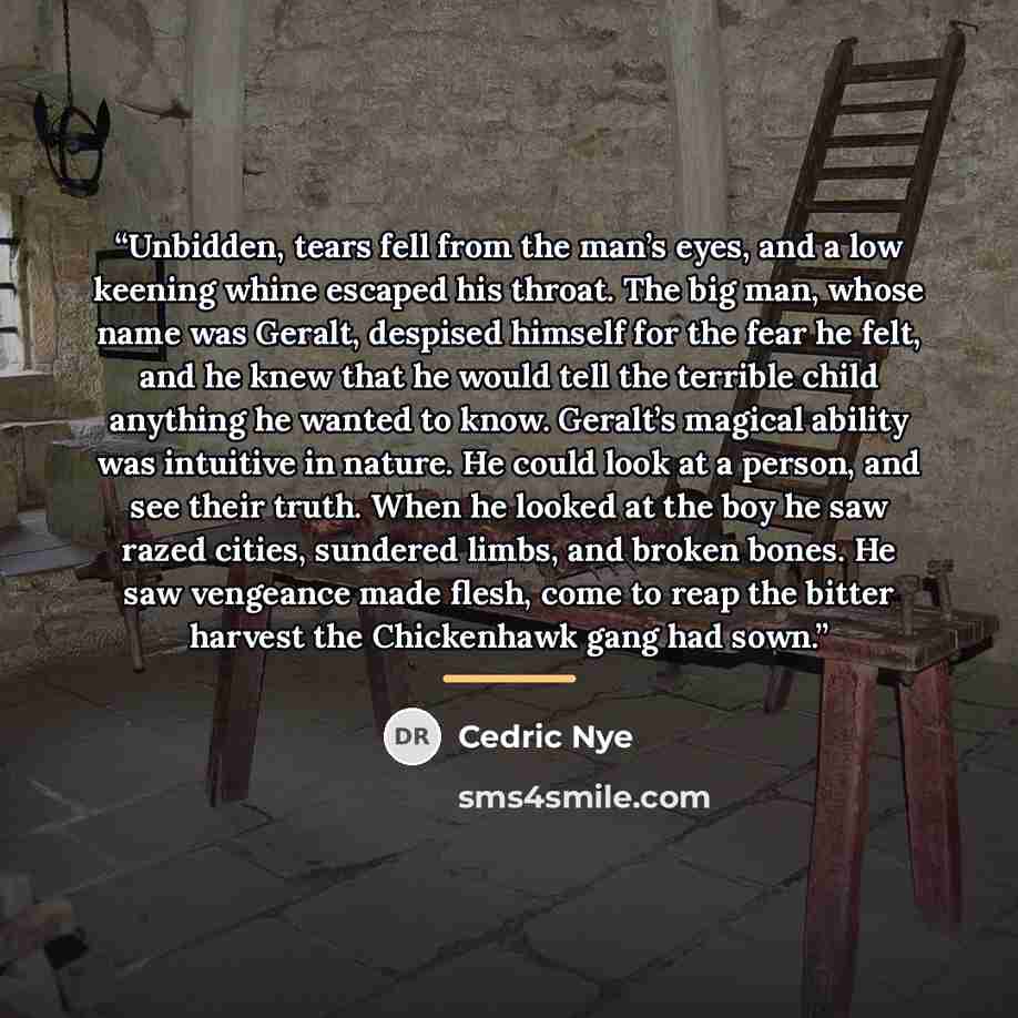 “Unbidden, tears fell from the man’s eyes, and a low keening whine escaped his throat. The big man, whose name was Geralt, despised himself for the fear he felt, and he knew that he would tell the terrible child anything he wanted to know. Geralt’s magical ability was intuitive in nature. He could…” quote by Cedric Nye