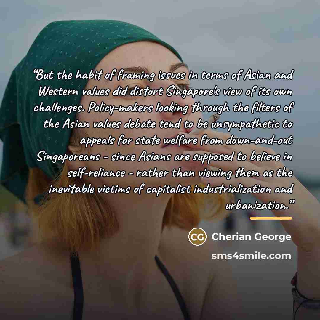 “But the habit of framing issues in terms of Asian and Western values did distort Singapore's view of its own challenges. Policy-makers looking through the filters of the Asian values debate tend to be unsympathetic to appeals for state welfare from down-and-out Singaporeans - since Asians are…” quote by Cherian George