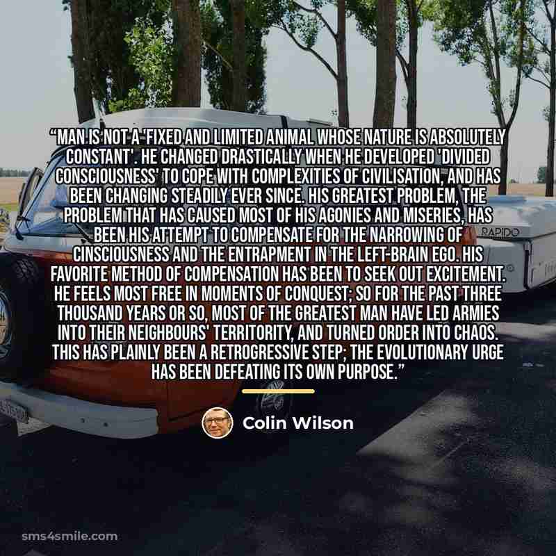 “Man is not a 'fixed and limited animal whose nature is absolutely constant'. He changed drastically when he developed 'divided consciousness' to cope with complexities of civilisation, and has been changing steadily ever since. His greatest problem, the problem that has caused most of his agonies…” quote by Colin Wilson