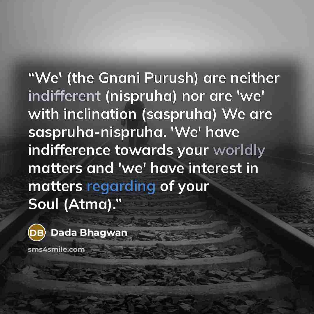 “We' (the Gnani Purush) are neither indifferent (nispruha) nor are 'we' with inclination (saspruha) We are saspruha-nispruha. 'We' have indifference towards your worldly matters and 'we' have interest in matters regarding of your Soul (Atma).” quote by Dada Bhagwan