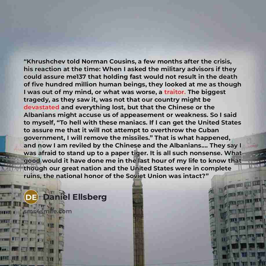 “Khrushchev told Norman Cousins, a few months after the crisis, his reaction at the time: When I asked the military advisors if they could assure me137 that holding fast would not result in the death of five hundred million human beings, they looked at me as though I was out of my mind, or what was…” quote by Daniel Ellsberg