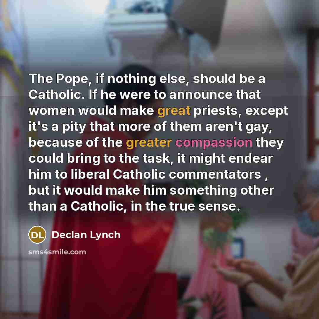 “The Pope, if nothing else, should be a Catholic. If he were to announce that women would make great priests, except it's a pity that more of them aren't gay, because of the greater compassion they could bring to the task, it might endear him to liberal Catholic commentators , but it would make him…” quote by Declan Lynch
