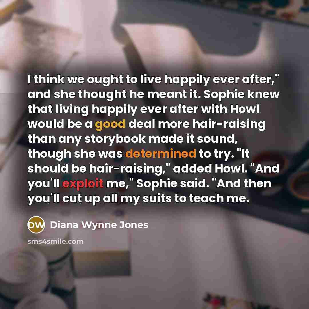 “I think we ought to live happily ever after," and she thought he meant it. Sophie knew that living happily ever after with Howl would be a good deal more hair-raising than any storybook made it sound, though she was determined to try. "It should be hair-raising," added Howl. "And you'll exploit…” quote by Diana Wynne Jones