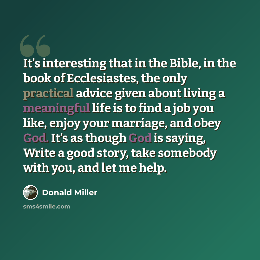 “It’s interesting that in the Bible, in the book of Ecclesiastes, the only practical advice given about living a meaningful life is to find a job you like, enjoy your marriage, and obey God. It’s as though God is saying, Write a good story, take somebody with you, and let me help.” quote by Donald Miller