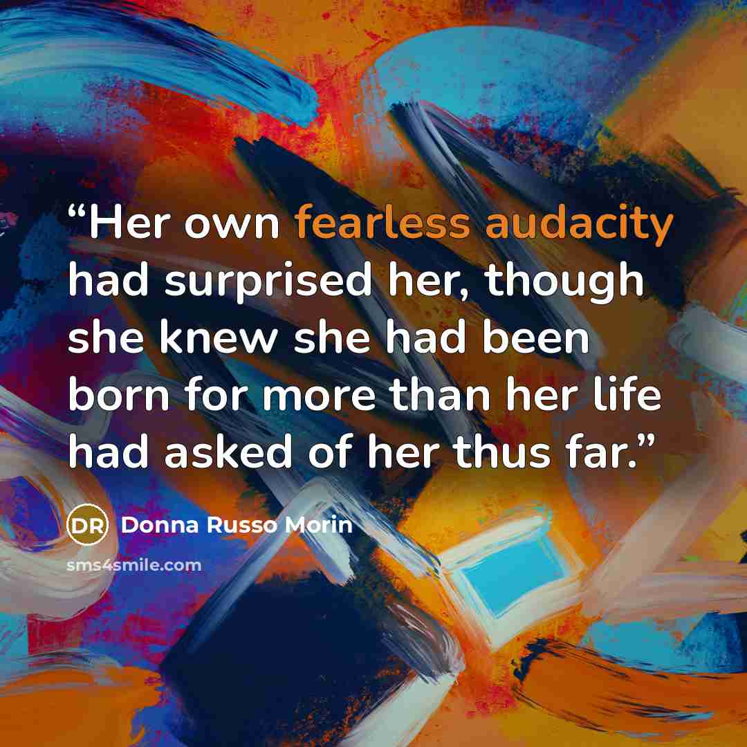 “Her own fearless audacity had surprised her, though she knew she had been born for more than her life had asked of her thus far.” quote by Donna Russo Morin