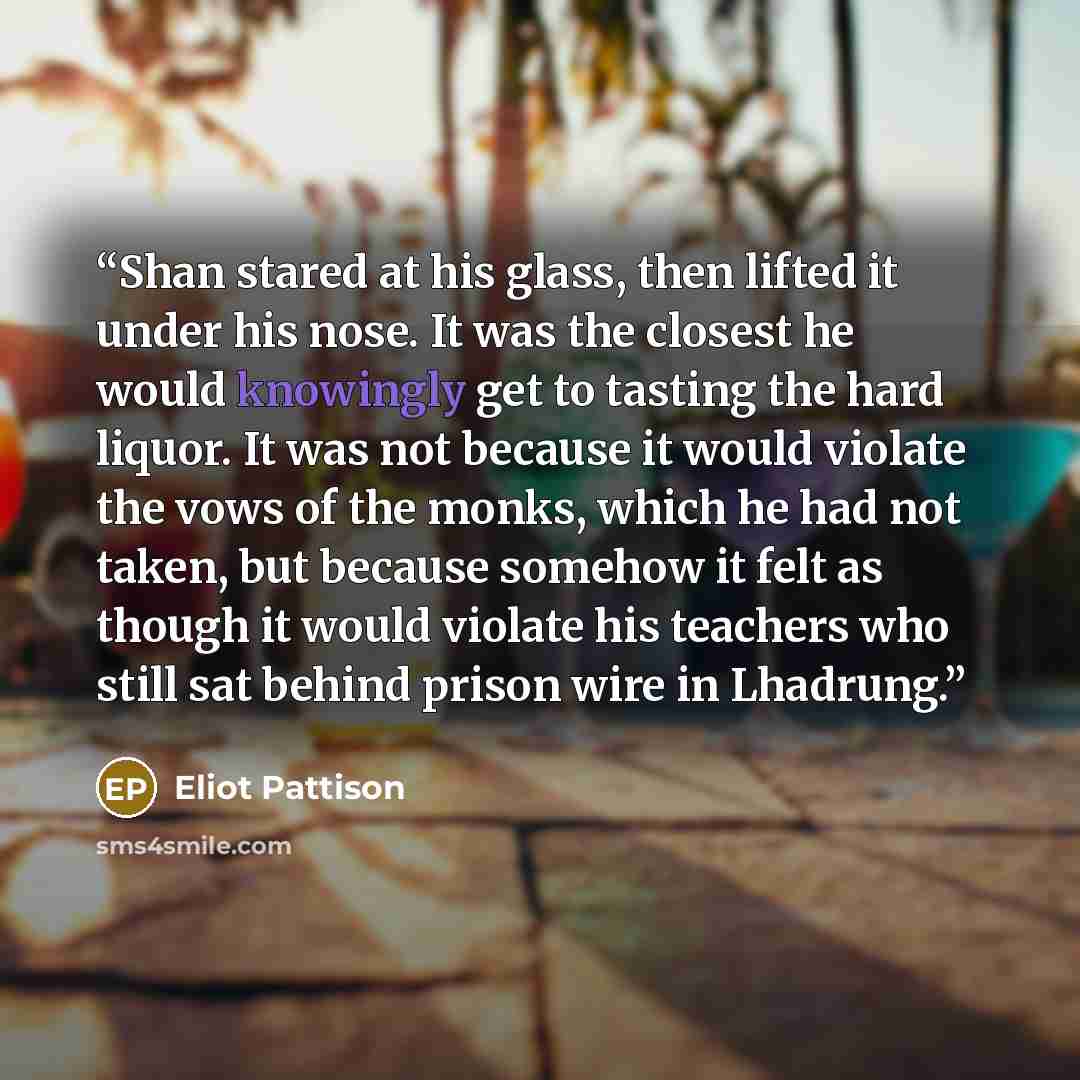 “Shan stared at his glass, then lifted it under his nose. It was the closest he would knowingly get to tasting the hard liquor. It was not because it would violate the vows of the monks, which he had not taken, but because somehow it felt as though it would violate his teachers who still sat behind…” quote by Eliot Pattison