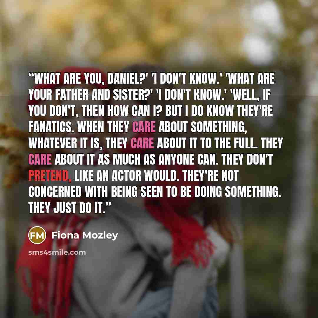 “What are you, Daniel?' 'I don't know.' 'What are your father and sister?' 'I don't know.' 'Well, if you don't, then how can I? But I do know they're fanatics. When they care about something, whatever it is, they care about it to the full. They care about it as much as anyone can. They don't…” quote by Fiona Mozley