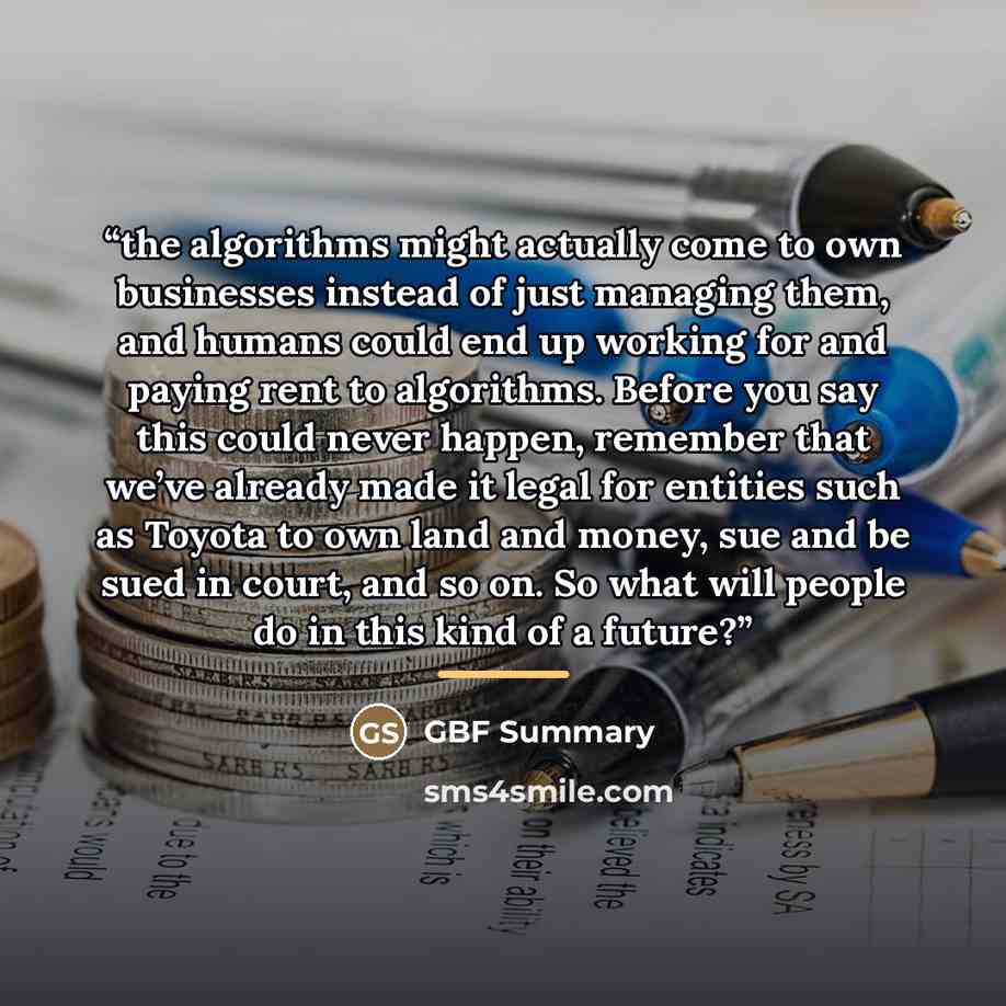 “the algorithms might actually come to own businesses instead of just managing them, and humans could end up working for and paying rent to algorithms. Before you say this could never happen, remember that we’ve already made it legal for entities such as Toyota to own land and money, sue and be…” quote by GBF Summary