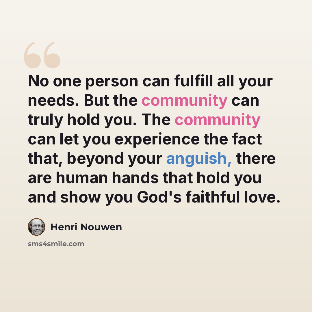 “No one person can fulfill all your needs. But the community can truly hold you. The community can let you experience the fact that, beyond your anguish, there are human hands that hold you and show you God's faithful love.” quote by Henri Nouwen