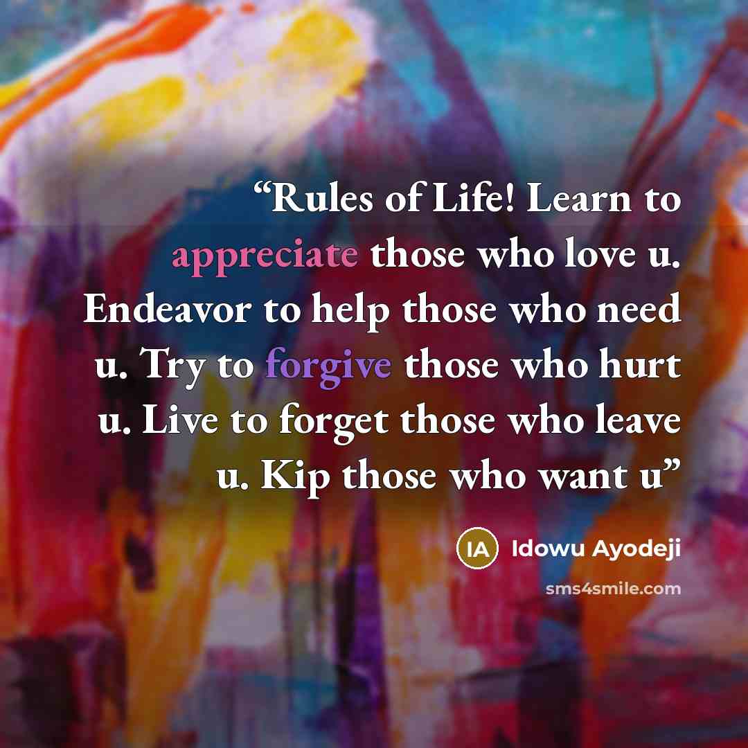 “Rules of Life! Learn to appreciate those who love u. Endeavor to help those who need u. Try to forgive those who hurt u. Live to forget those who leave u. Kip those who want u” quote by Idowu Ayodeji