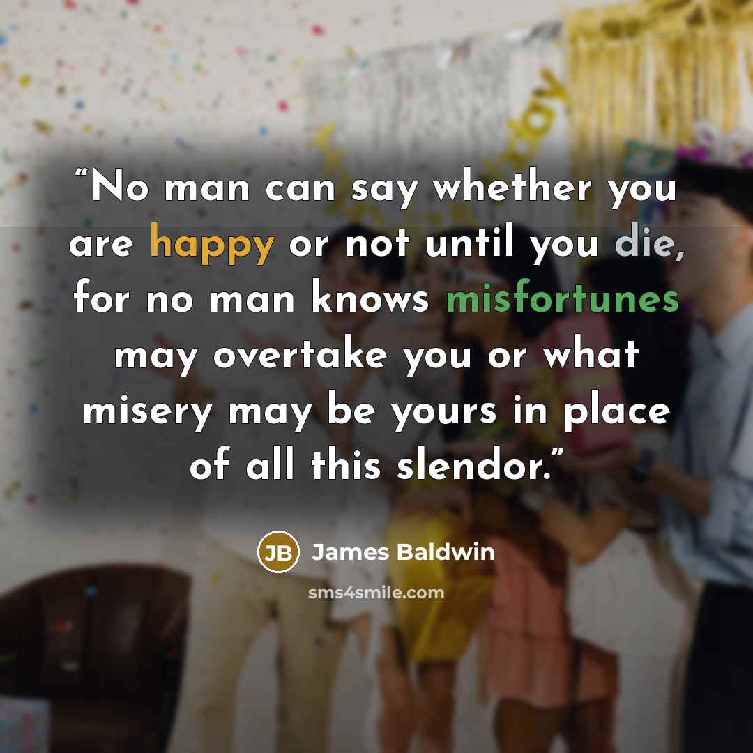 “No man can say whether you are happy or not until you die, for no man knows misfortunes may overtake you or what misery may be yours in place of all this slendor.” quote by James Baldwin