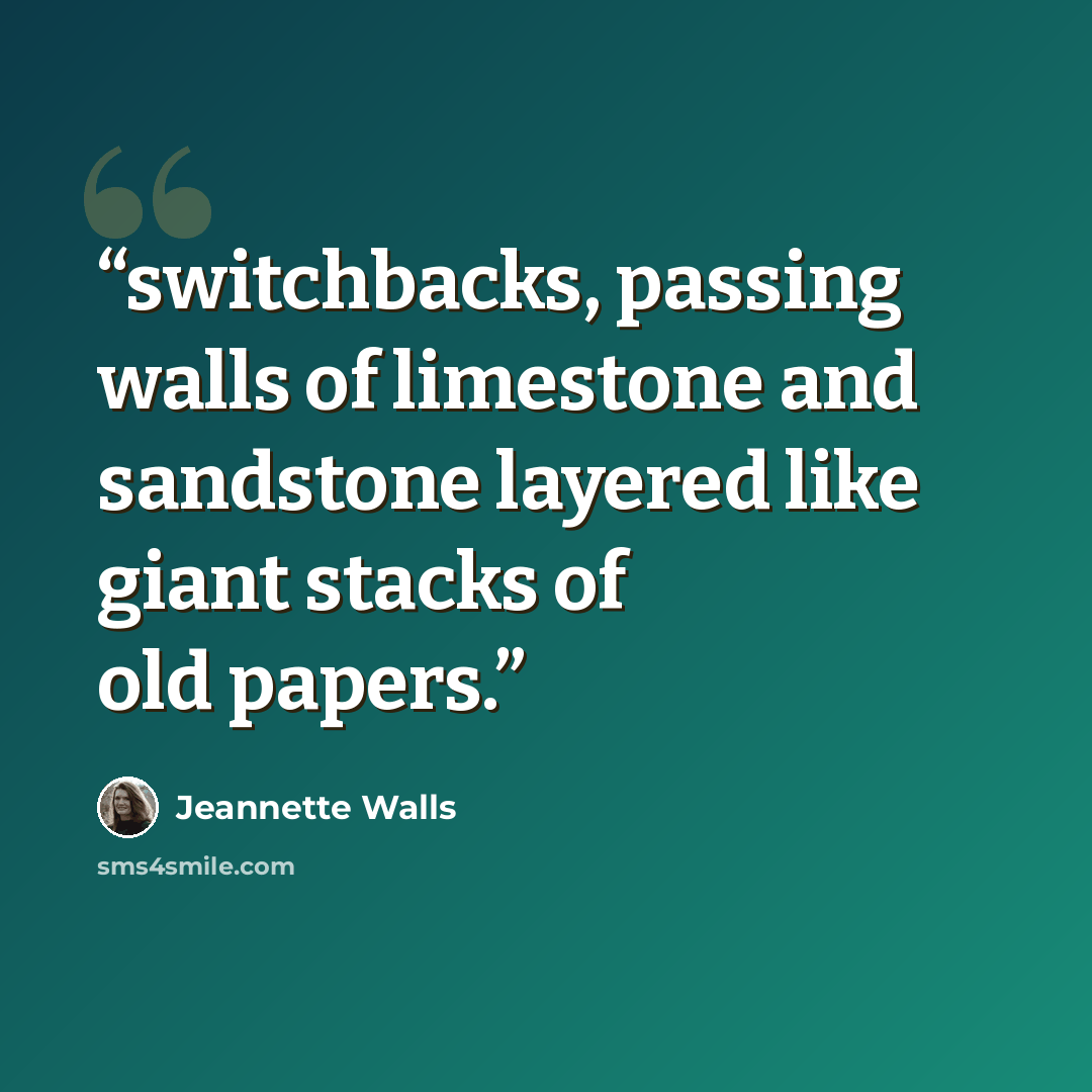 “switchbacks, passing walls of limestone and sandstone layered like giant stacks of old papers.” quote by Jeannette Walls