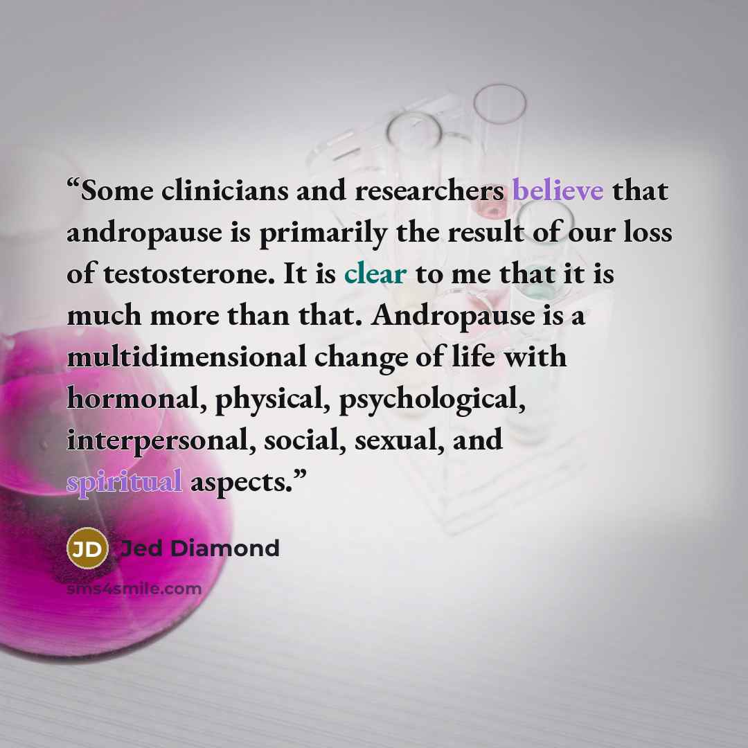 “Some clinicians and researchers believe that andropause is primarily the result of our loss of testosterone. It is clear to me that it is much more than that. Andropause is a multidimensional change of life with hormonal, physical, psychological, interpersonal, social, sexual, and spiritual aspects.” quote by Jed Diamond