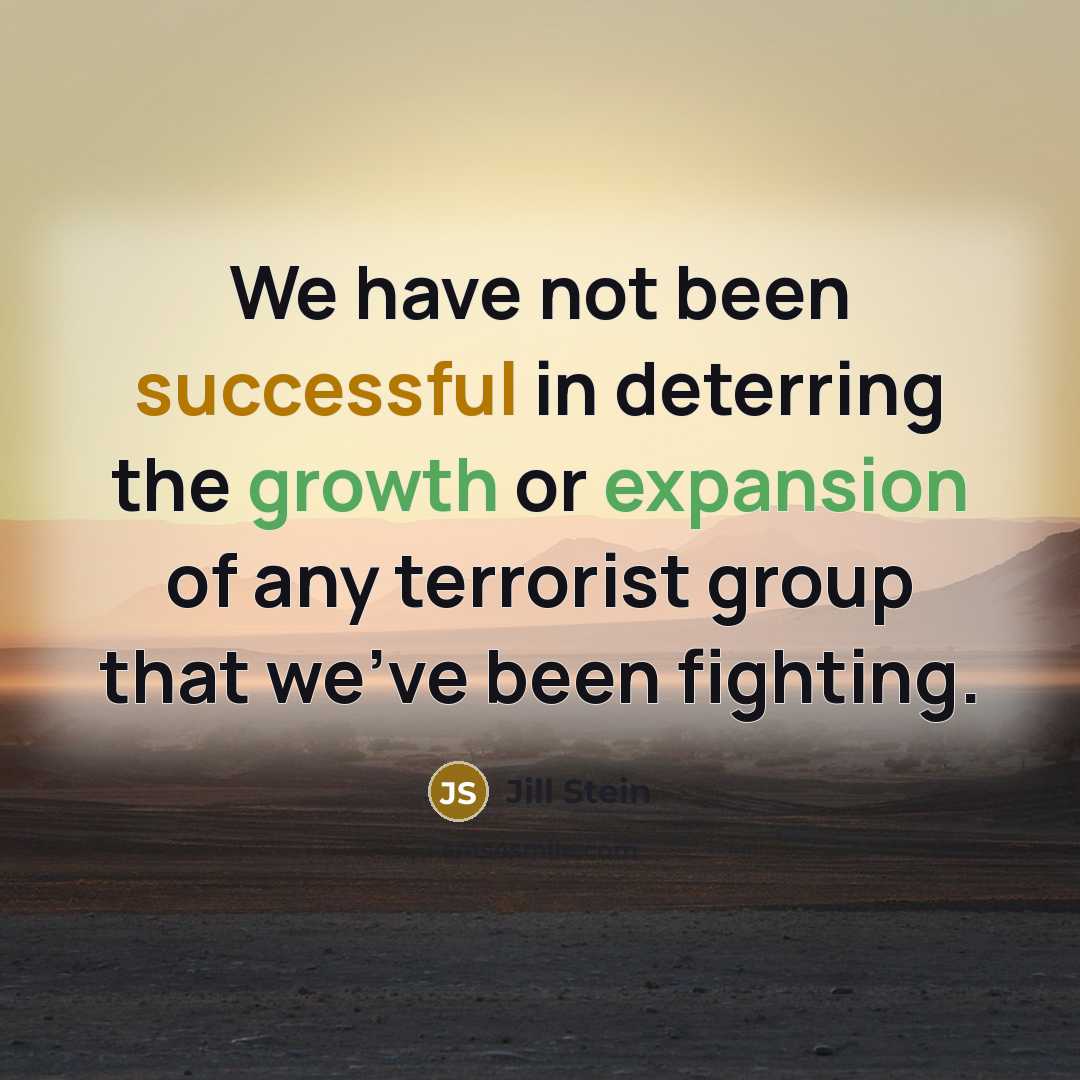 “We have not been successful in deterring the growth or expansion of any terrorist group that we've been fighting.” quote by Jill Stein