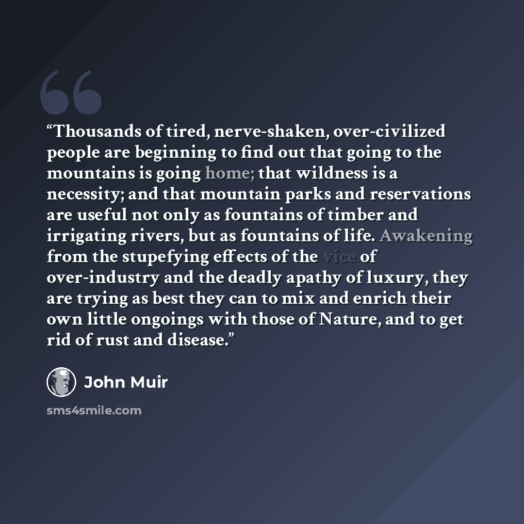 “Thousands of tired, nerve-shaken, over-civilized people are beginning to find out that going to the mountains is going home; that wildness is a necessity; and that mountain parks and reservations are useful not only as fountains of timber and irrigating rivers, but as fountains of life. Awakening…” quote by John Muir