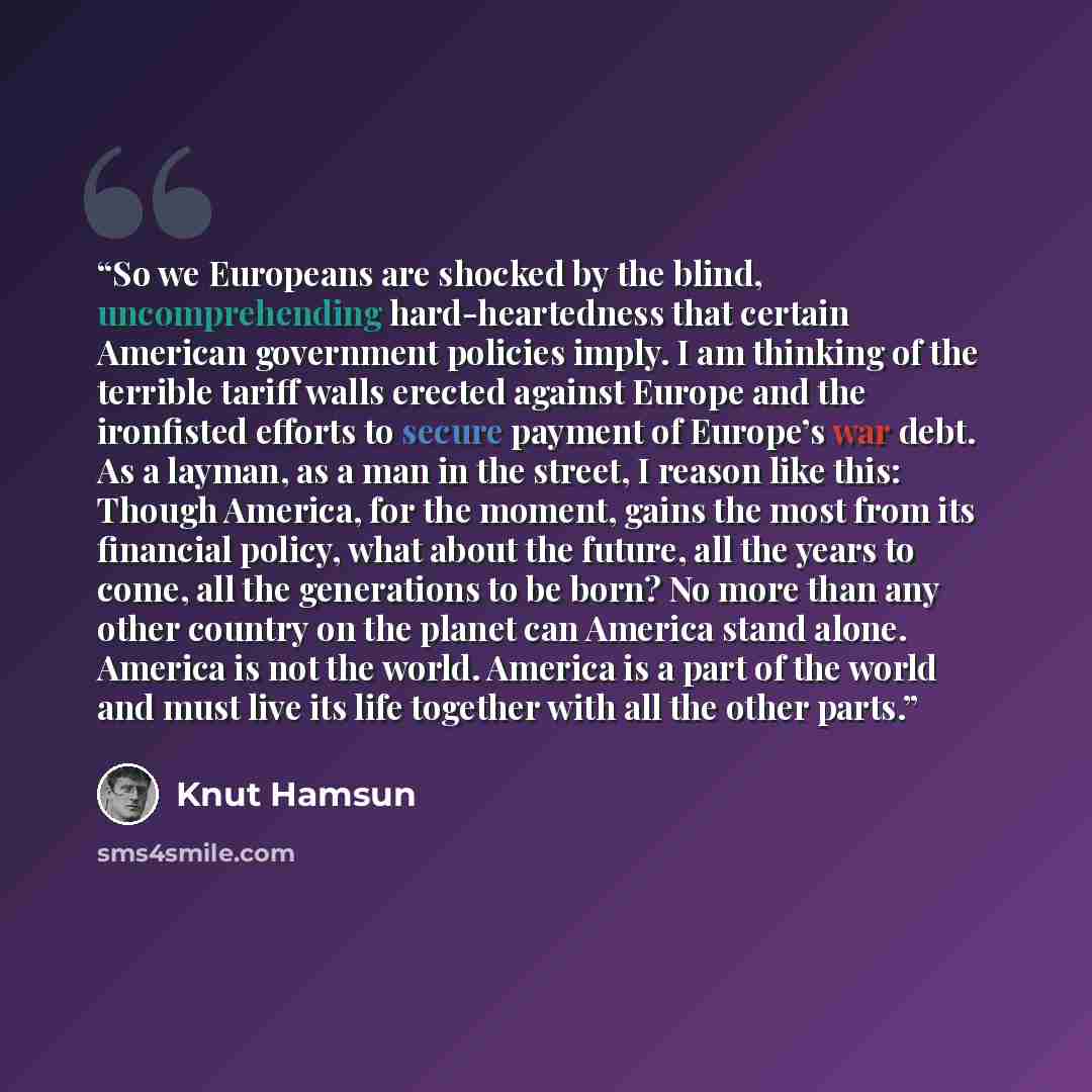 “So we Europeans are shocked by the blind, uncomprehending hard-heartedness that certain American government policies imply. I am thinking of the terrible tariff walls erected against Europe and the ironfisted efforts to secure payment of Europe’s war debt. As a layman, as a man in the street, I…” quote by Knut Hamsun