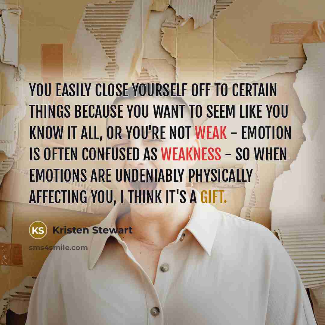 “You easily close yourself off to certain things because you want to seem like you know it all, or you're not weak - emotion is often confused as weakness - so when emotions are undeniably physically affecting you, I think it's a gift.” quote by Kristen Stewart
