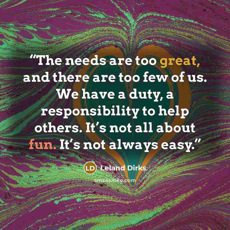 “The needs are too great, and there are too few of us. We have a duty, a responsibility to help others. It’s not all about fun. It’s not always easy.” quote by Leland Dirks