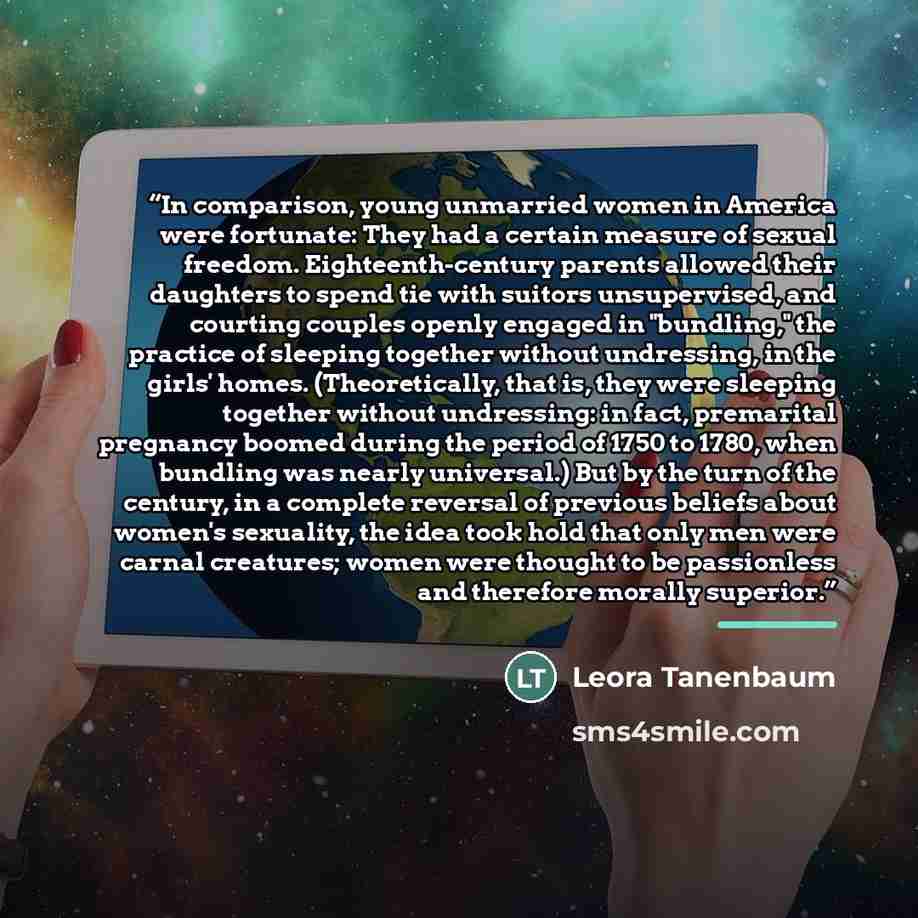“In comparison, young unmarried women in America were fortunate: They had a certain measure of sexual freedom. Eighteenth-century parents allowed their daughters to spend tie with suitors unsupervised, and courting couples openly engaged in "bundling," the practice of sleeping together without…” quote by Leora Tanenbaum