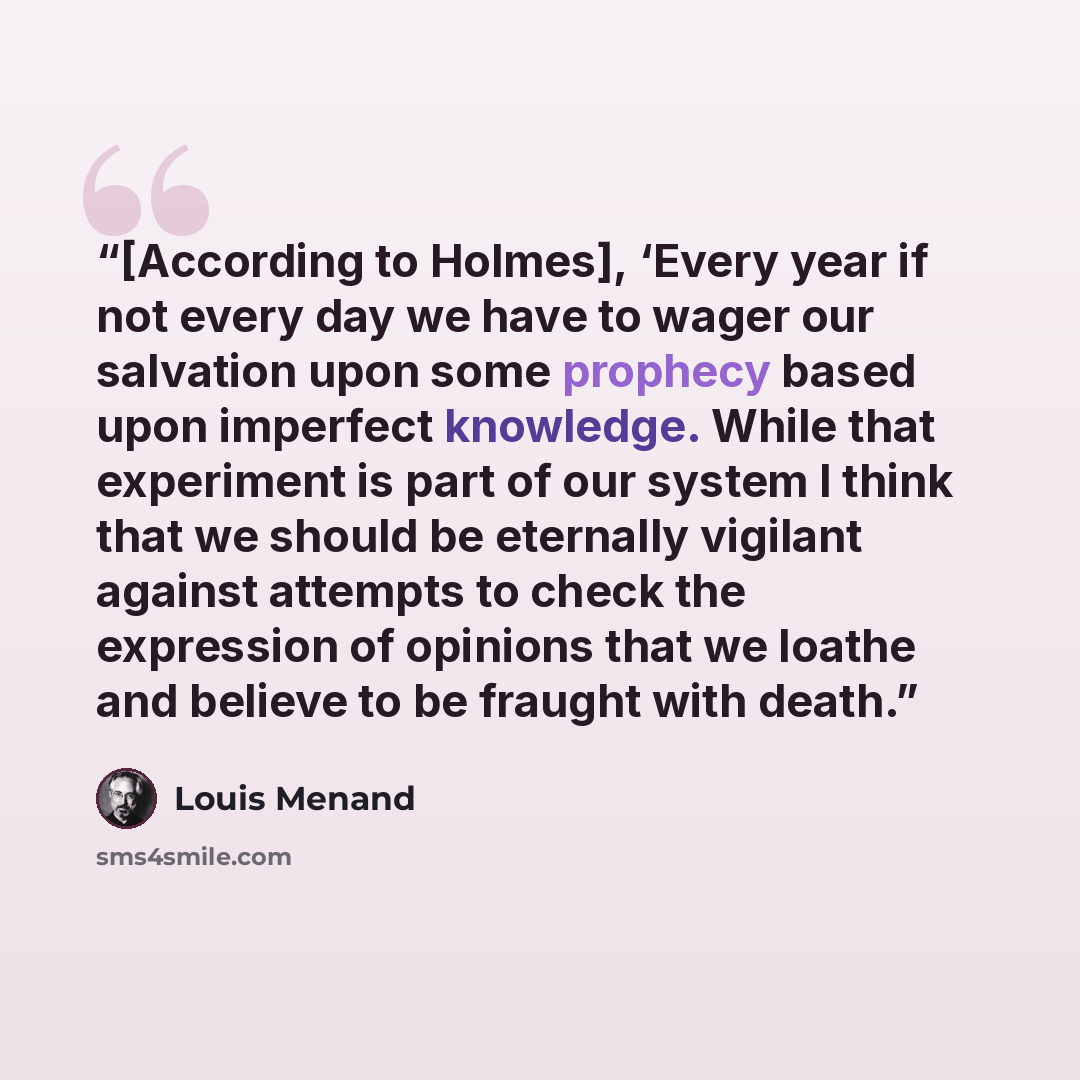 “[According to Holmes], ‘Every year if not every day we have to wager our salvation upon some prophecy based upon imperfect knowledge. While that experiment is part of our system I think that we should be eternally vigilant against attempts to check the expression of opinions that we loathe and…” quote by Louis Menand
