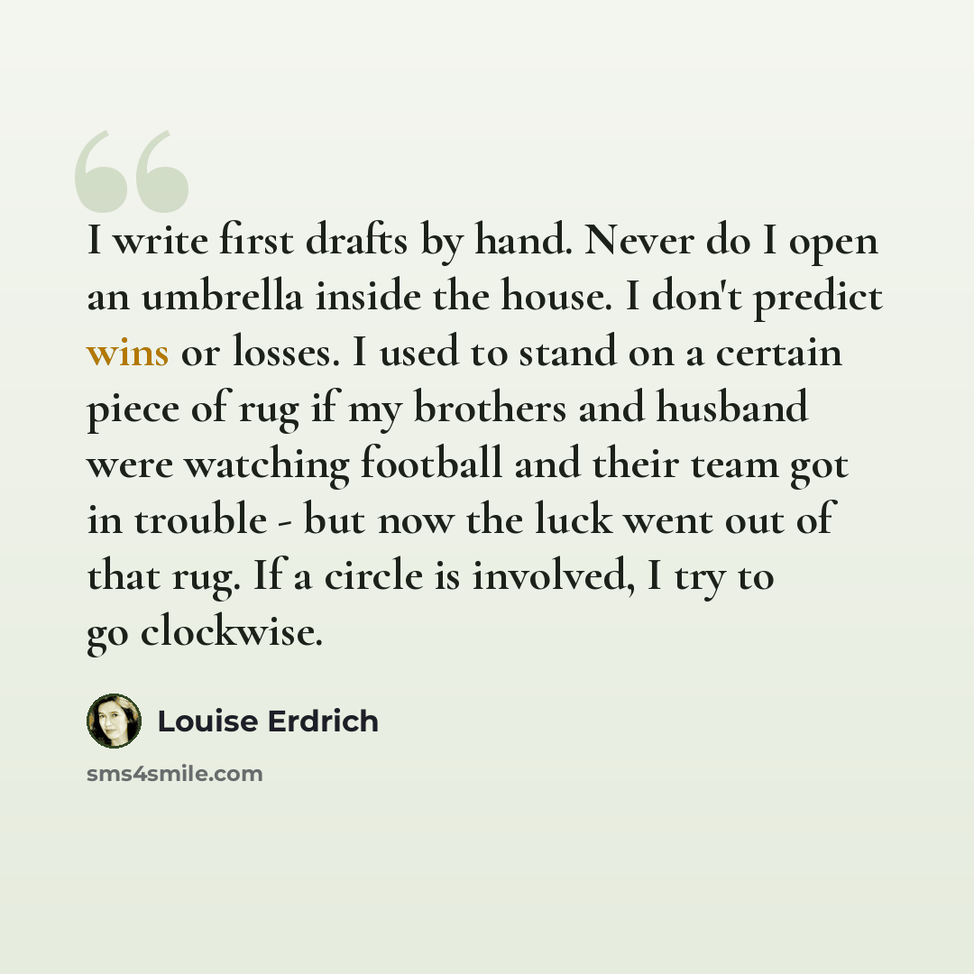 “I write first drafts by hand. Never do I open an umbrella inside the house. I don't predict wins or losses. I used to stand on a certain piece of rug if my brothers and husband were watching football and their team got in trouble - but now the luck went out of that rug. If a circle is involved, I…” quote by Louise Erdrich