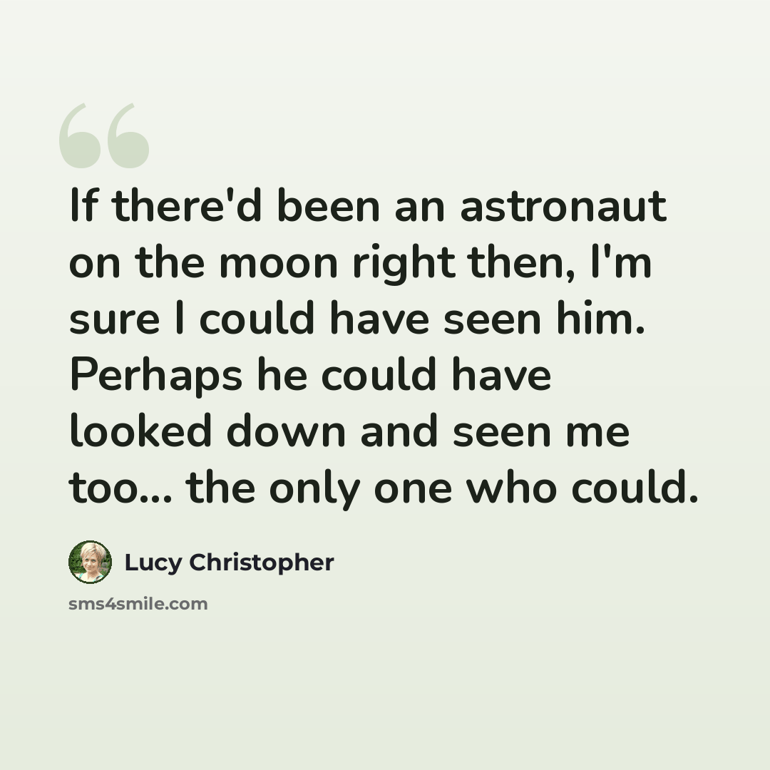 “If there'd been an astronaut on the moon right then, I'm sure I could have seen him. Perhaps he could have looked down and seen me too... the only one who could.” quote by Lucy Christopher