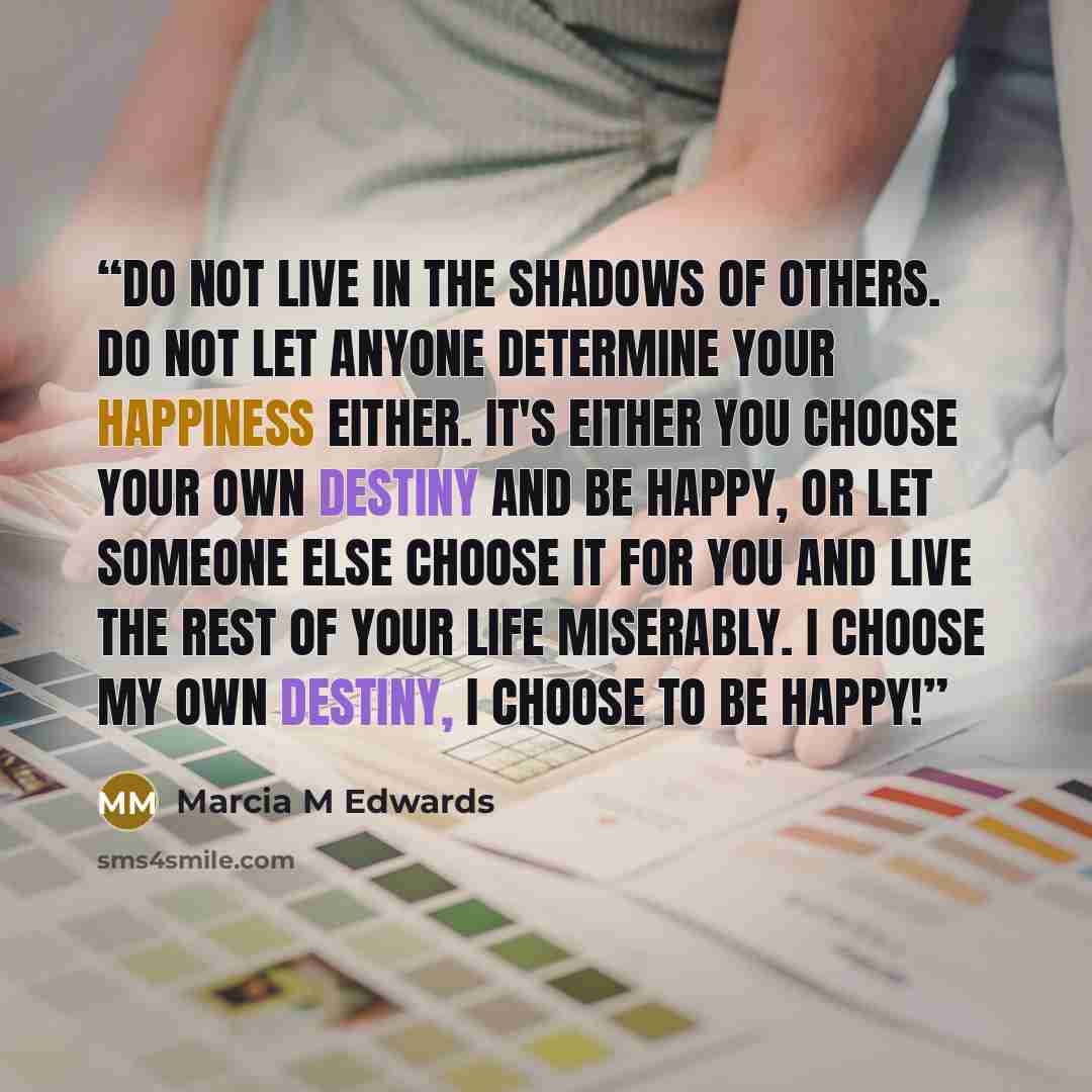 “Do not live in the shadows of others. Do not let anyone determine your happiness either. It's either you choose your own destiny and be happy, or let someone else choose it for you and live the rest of your life miserably. I choose my own destiny, I choose to be HAPPY!” quote by Marcia M Edwards