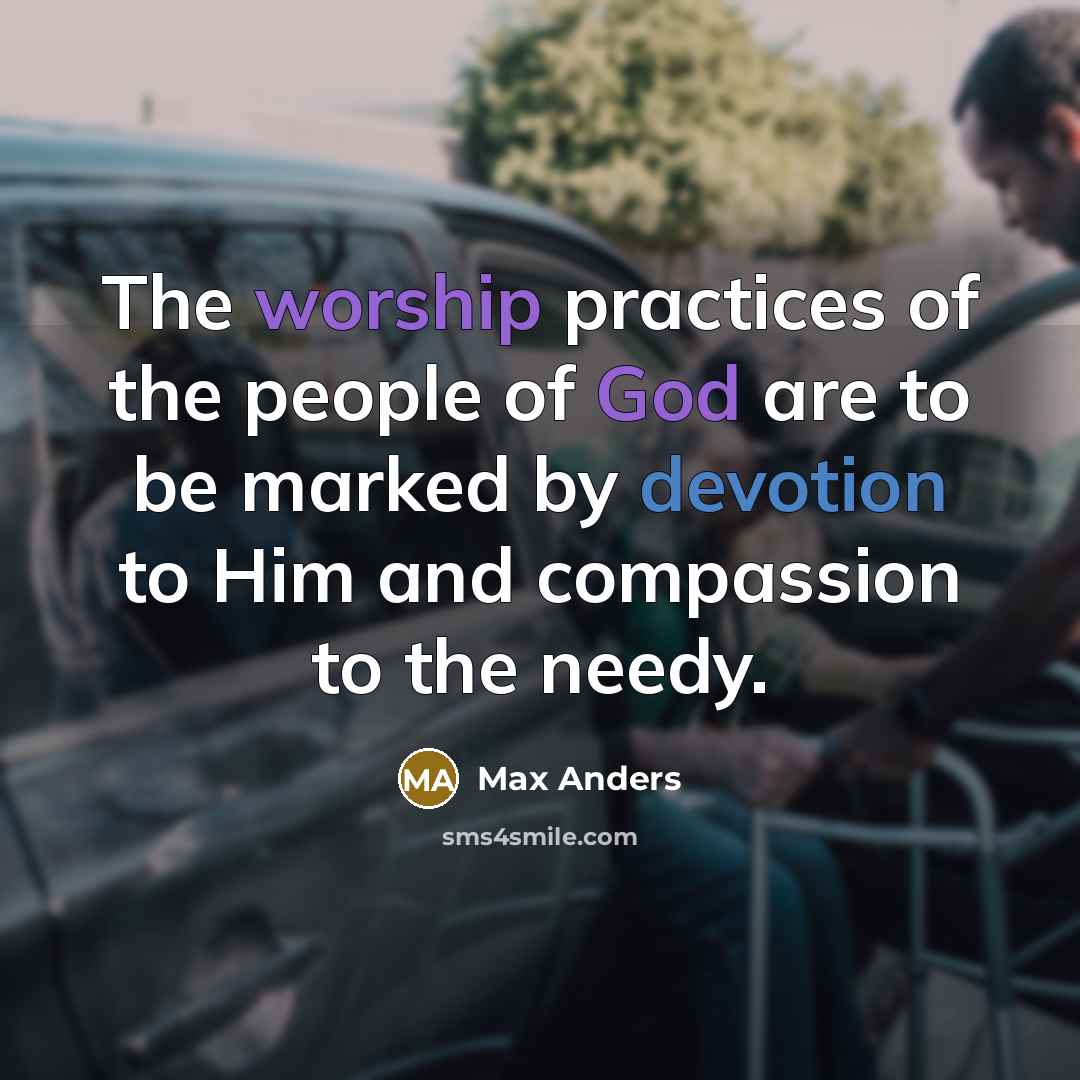 “The worship practices of the people of God are to be marked by devotion to Him and compassion to the needy.” quote by Max Anders