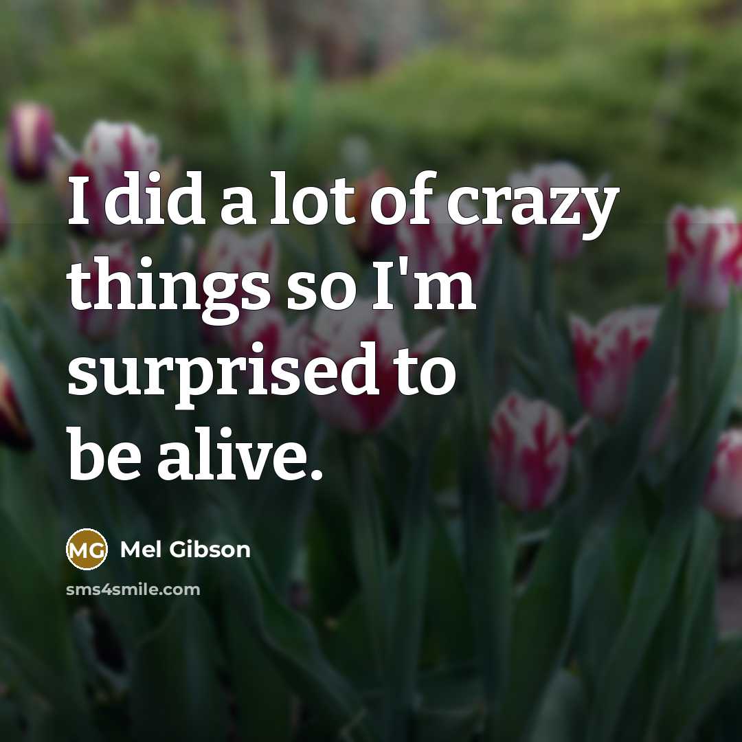 “I did a lot of crazy things so I'm surprised to be alive.” quote by Mel Gibson