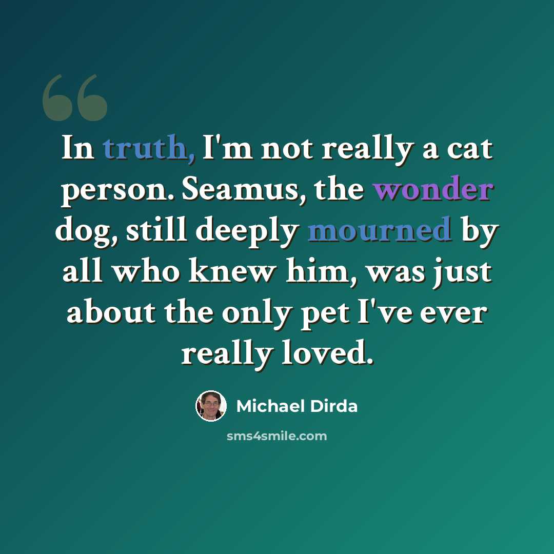 “In truth, I'm not really a cat person. Seamus, the wonder dog, still deeply mourned by all who knew him, was just about the only pet I've ever really loved.” quote by Michael Dirda
